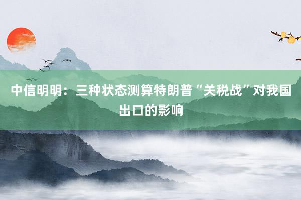 中信明明：三种状态测算特朗普“关税战”对我国出口的影响